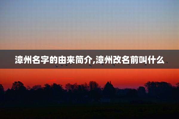 漳州名字的由来简介,漳州改名前叫什么