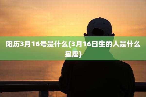 阳历3月16号是什么(3月16日生的人是什么星座)