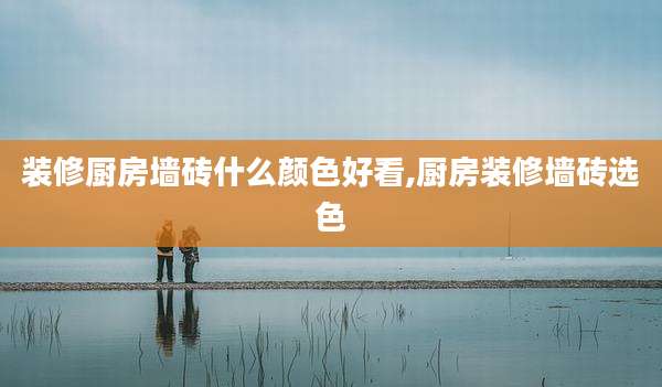 装修厨房墙砖什么颜色好看,厨房装修墙砖选色