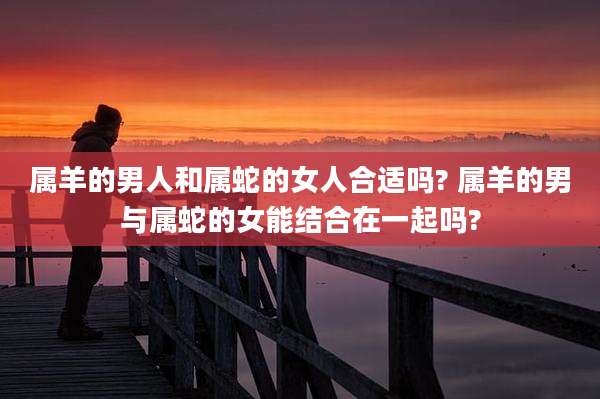 属羊的男人和属蛇的女人合适吗? 属羊的男与属蛇的女能结合在一起吗?