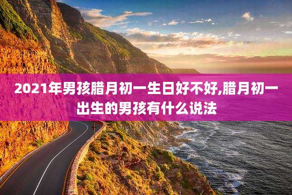 2021年男孩腊月初一生日好不好,腊月初一出生的男孩有什么说法
