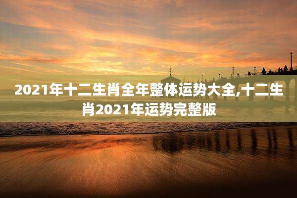 2021年十二生肖全年整体运势大全,十二生肖2021年运势完整版