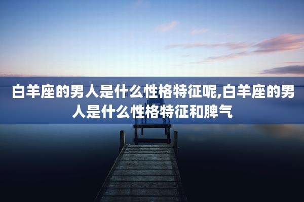 白羊座的男人是什么性格特征呢,白羊座的男人是什么性格特征和脾气