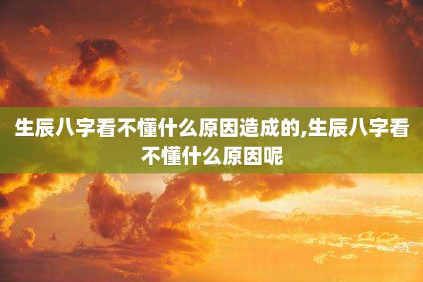 生辰八字看不懂什么原因造成的,生辰八字看不懂什么原因呢