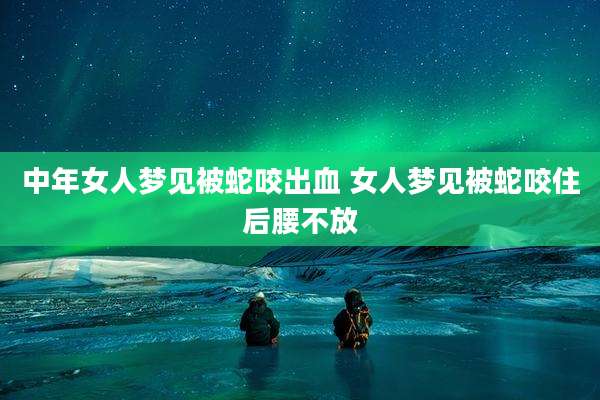 中年女人梦见被蛇咬出血 女人梦见被蛇咬住后腰不放