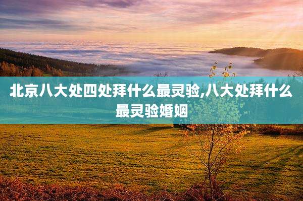 北京八大处四处拜什么最灵验,八大处拜什么最灵验婚姻