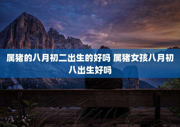 属猪的八月初二出生的好吗 属猪女孩八月初八出生好吗