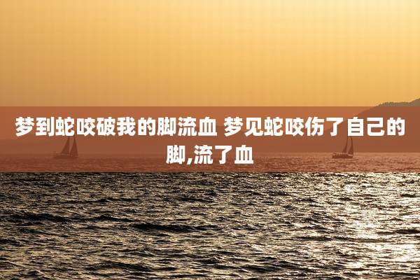 梦到蛇咬破我的脚流血 梦见蛇咬伤了自己的脚,流了血