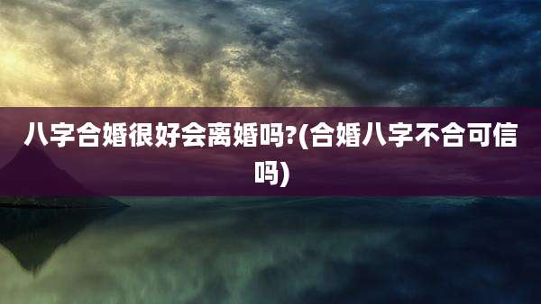 八字合婚很好会离婚吗?(合婚八字不合可信吗)