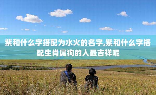 紫和什么字搭配为水火的名字,紫和什么字搭配生肖属狗的人最吉祥呢