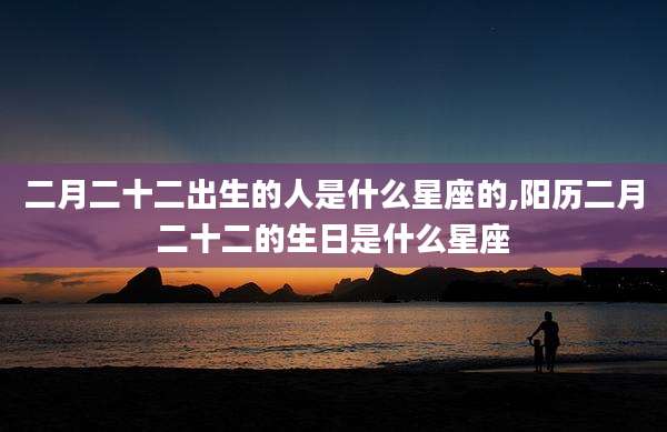 二月二十二出生的人是什么星座的,阳历二月二十二的生日是什么星座