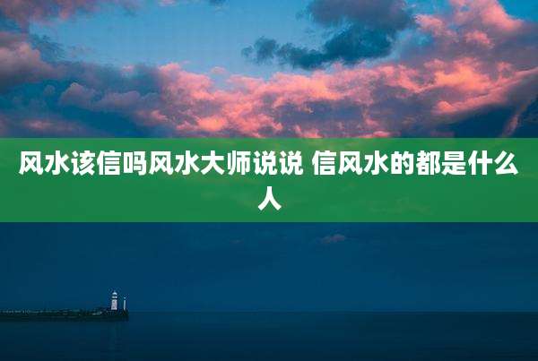 风水该信吗风水大师说说 信风水的都是什么人
