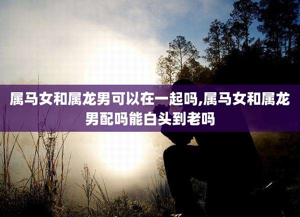 属马女和属龙男可以在一起吗,属马女和属龙男配吗能白头到老吗