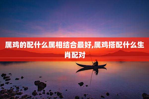 属鸡的配什么属相结合最好,属鸡搭配什么生肖配对