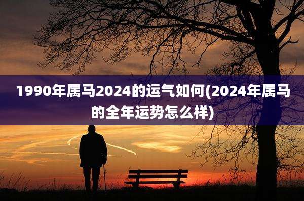 1990年属马2024的运气如何(2024年属马的全年运势怎么样)