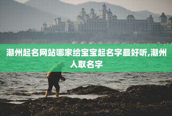 潮州起名网站哪家给宝宝起名字最好听,潮州人取名字