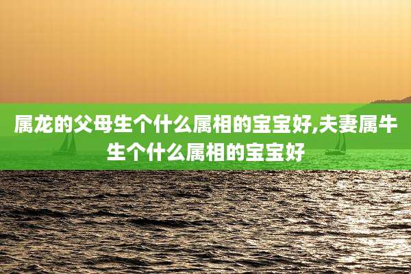 属龙的父母生个什么属相的宝宝好,夫妻属牛生个什么属相的宝宝好