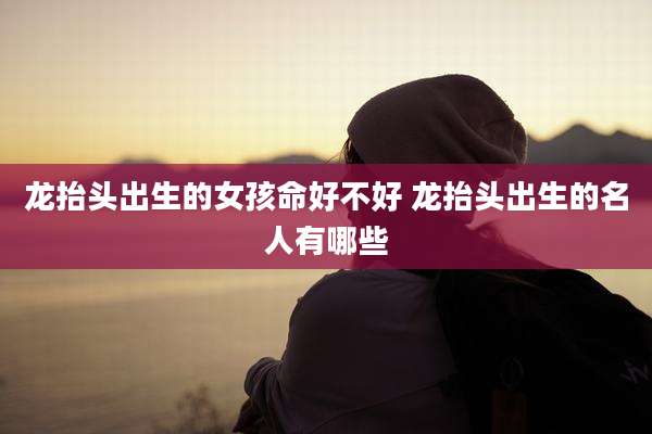 龙抬头出生的女孩命好不好 龙抬头出生的名人有哪些