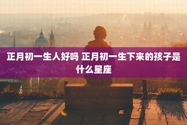 正月初一生人好吗 正月初一生下来的孩子是什么星座