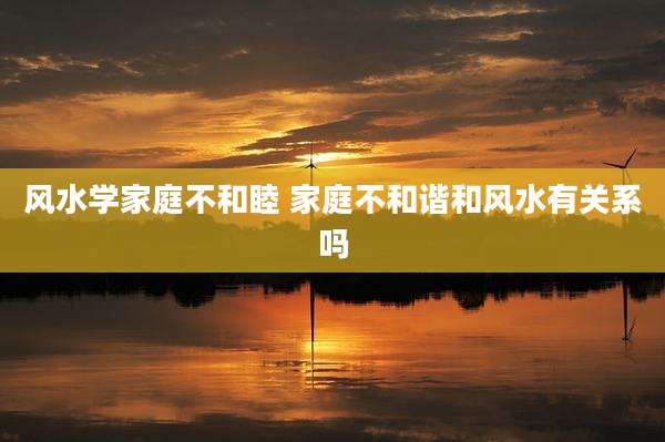 风水学家庭不和睦 家庭不和谐和风水有关系吗