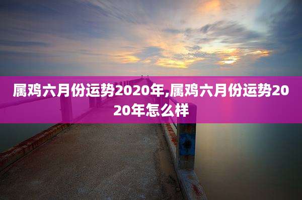 属鸡六月份运势2020年,属鸡六月份运势2020年怎么样
