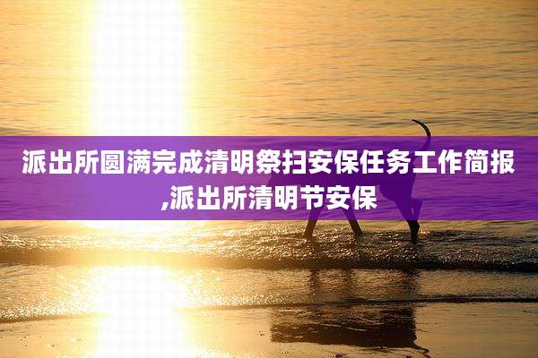 派出所圆满完成清明祭扫安保任务工作简报,派出所清明节安保