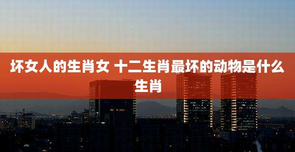 坏女人的生肖女 十二生肖最坏的动物是什么生肖