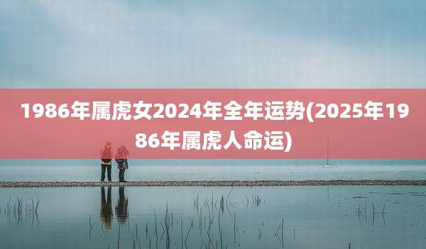 1986年属虎女2024年全年运势(2025年1986年属虎人命运)
