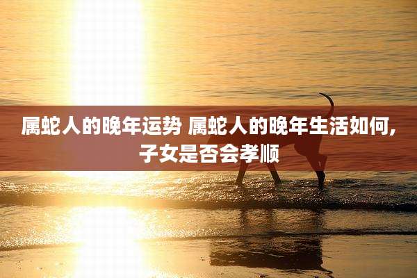 属蛇人的晚年运势 属蛇人的晚年生活如何,子女是否会孝顺