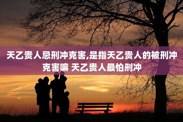 天乙贵人忌刑冲克害,是指天乙贵人的被刑冲克害嘛 天乙贵人最怕刑冲