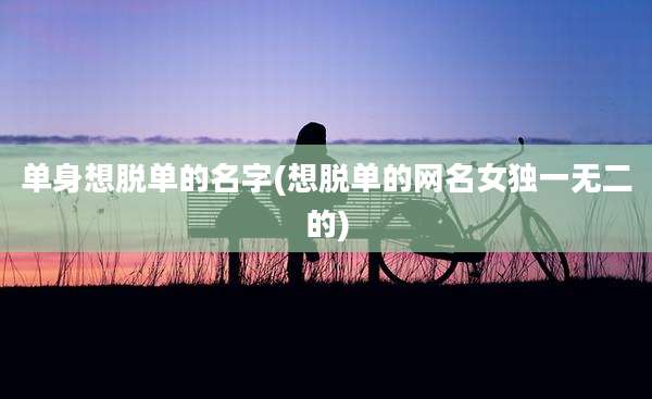 单身想脱单的名字(想脱单的网名女独一无二的)
