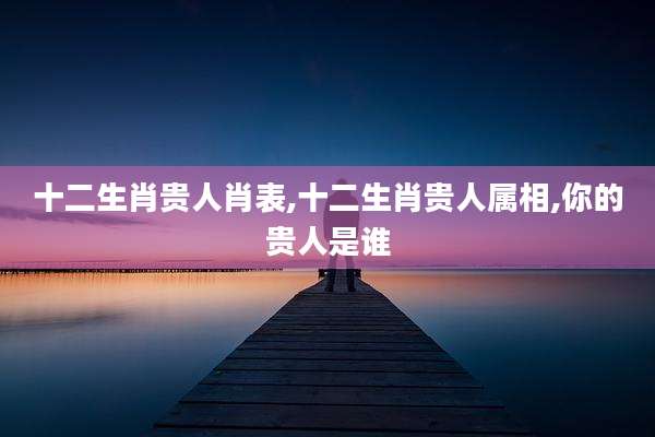 十二生肖贵人肖表,十二生肖贵人属相,你的贵人是谁