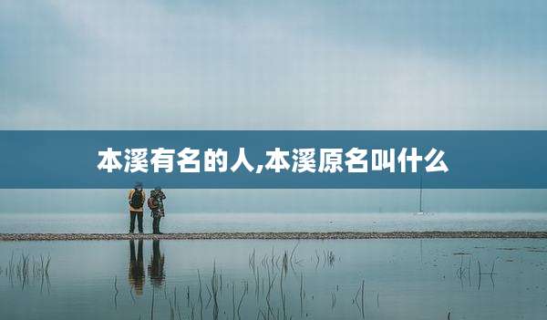 本溪有名的人,本溪原名叫什么