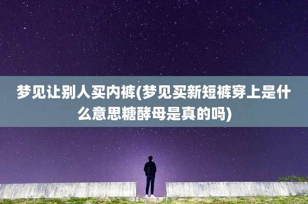 梦见让别人买内裤(梦见买新短裤穿上是什么意思糖酵母是真的吗)
