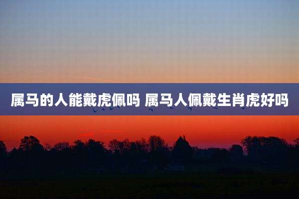 属马的人能戴虎佩吗 属马人佩戴生肖虎好吗