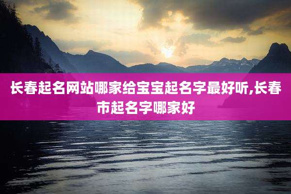 长春起名网站哪家给宝宝起名字最好听,长春市起名字哪家好