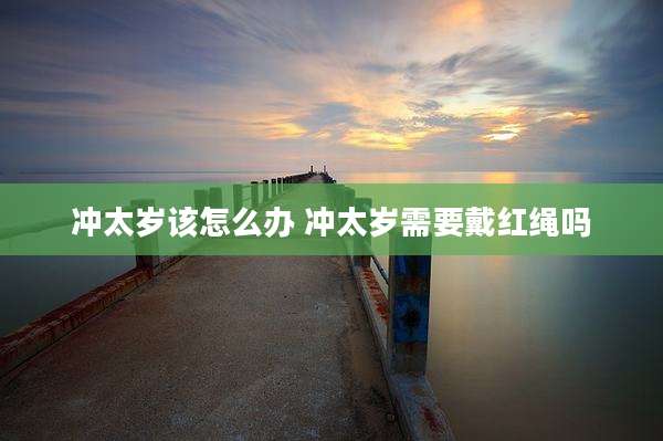 冲太岁该怎么办 冲太岁需要戴红绳吗