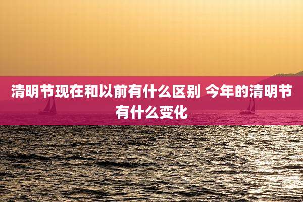 清明节现在和以前有什么区别 今年的清明节有什么变化