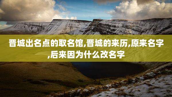 晋城出名点的取名馆,晋城的来历,原来名字,后来因为什么改名字