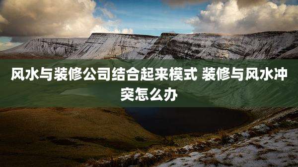 风水与装修公司结合起来模式 装修与风水冲突怎么办
