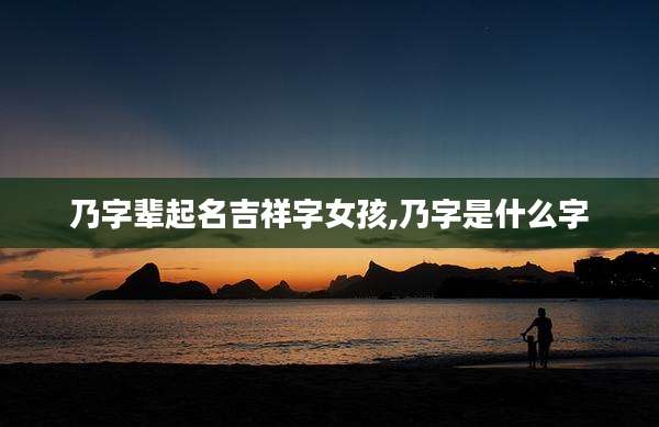 乃字辈起名吉祥字女孩,乃字是什么字