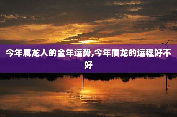 今年属龙人的全年运势,今年属龙的运程好不好