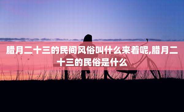 腊月二十三的民间风俗叫什么来着呢,腊月二十三的民俗是什么