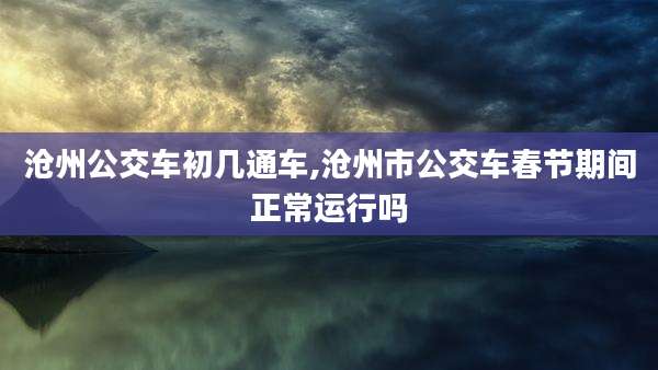 沧州公交车初几通车,沧州市公交车春节期间正常运行吗