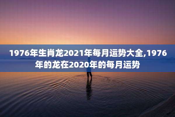 1976年生肖龙2021年每月运势大全,1976年的龙在2020年的每月运势