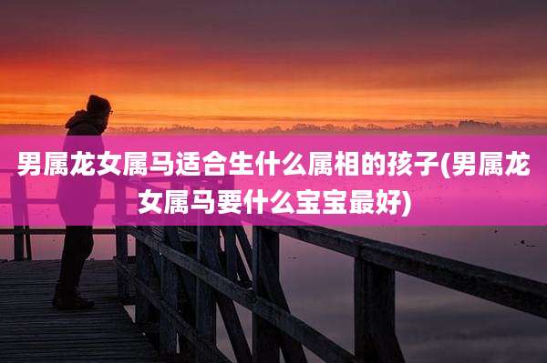 男属龙女属马适合生什么属相的孩子(男属龙女属马要什么宝宝最好)