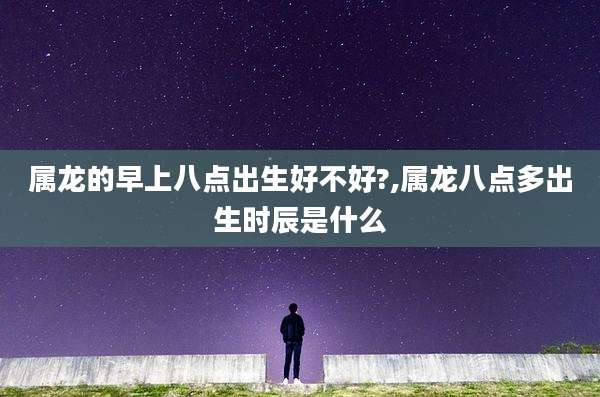 属龙的早上八点出生好不好?,属龙八点多出生时辰是什么