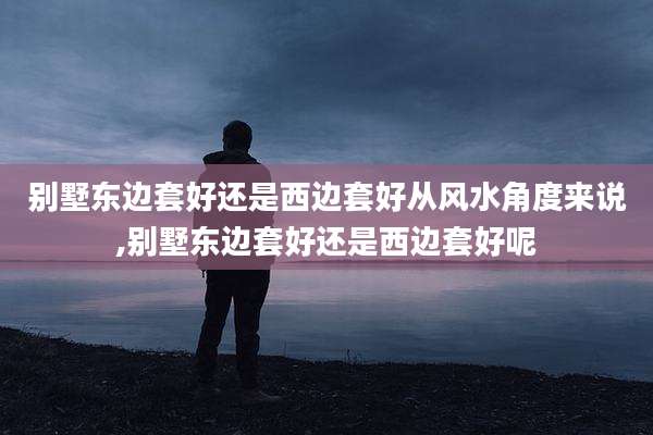 别墅东边套好还是西边套好从风水角度来说,别墅东边套好还是西边套好呢