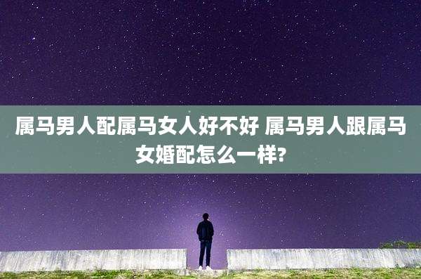 属马男人配属马女人好不好 属马男人跟属马女婚配怎么一样?