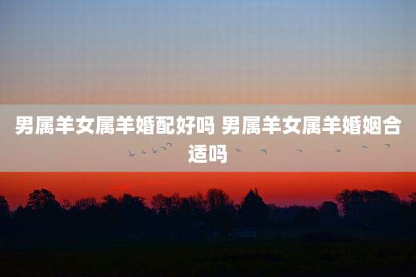 男属羊女属羊婚配好吗 男属羊女属羊婚姻合适吗